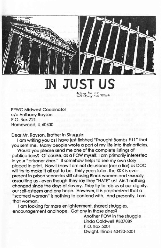 PPWC Midwest Coodinator /o Anthony Rayson P.0.Box 721 Homewood, IL 60430 Dear Mr. Rayson, Brother in Struggle: | am writing you as | have just finished “Thought Bombs #11" that you sent me. Many people wrote a part of my life into their arficles. Would you please send me one of the complete listings of publications? Of course, as a POW mysell, | am primarily inerested In your “prisoner zines." It somehow helps to see my own story placed in print. Now | know | am not delusional (nor a liar) as DOC willfry to make it all out 1o be. Thiry years later, fhe KKK is ever- present in prison scenarios still chasing Black women and sexually assaulting us - even though they say they "HATE" us! Ain’t nothing changed since the days of siavery. They try fo rob us of our dignity. our sell-esteem and any hope. However, it is prophesized that o “scomed woman" is nothing to contend with. And presently. | om that woman. Iam looking for more enlightenment, shared struiggles. encouragement and hope. Got any in those zines? Another POW in the struggle Linda Caldwell #807089 P.O. Box 5001 Owight, flinois 60420-5001